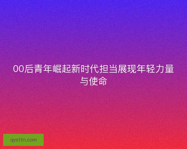 00后青年崛起新时代担当展现年轻力量与使命