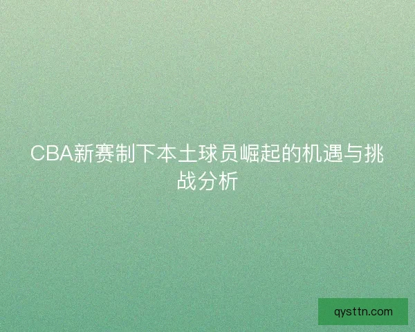CBA新赛制下本土球员崛起的机遇与挑战分析 CBA新赛制下本土球员崛起的机遇与挑战分析