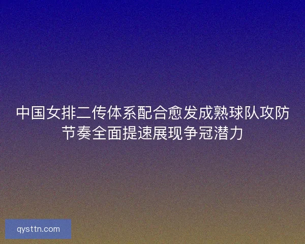 中国女排二传体系配合愈发成熟球队攻防节奏全面提速展现争冠潜力