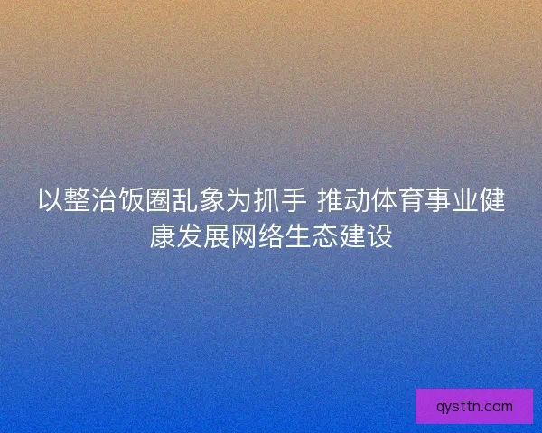 以整治饭圈乱象为抓手 推动体育事业健康发展网络生态建设