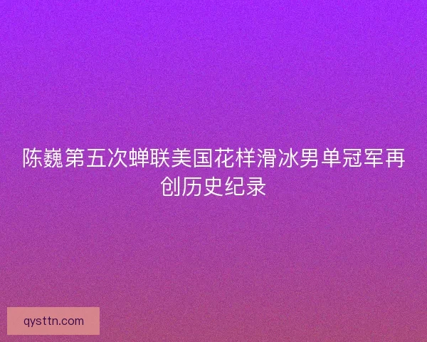 陈巍第五次蝉联美国花样滑冰男单冠军再创历史纪录