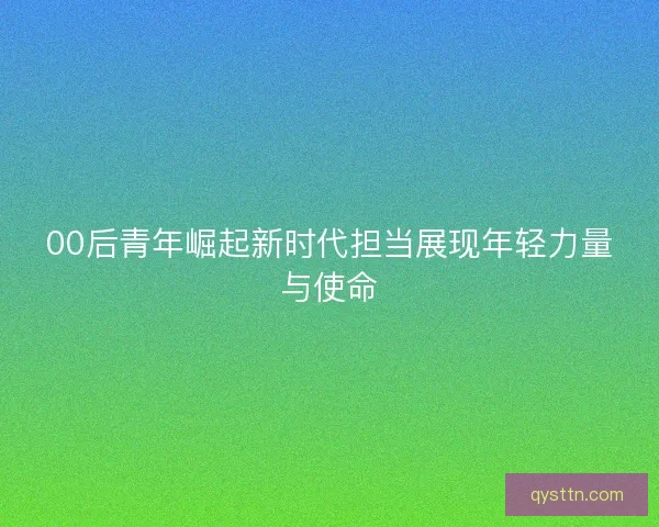 00后青年崛起新时代担当展现年轻力量与使命